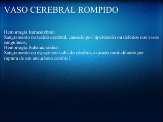 VASO CEREBRAL ROMPIDO Hemorragia Intracerebral:  Sangramento no tecido cerebral, causado por hipertensão ou defeitos nos vasos sanguíneos;   Hemorragia Subaracnóidea:  Sangramento no espaço em volta do cérebro, causado normalmente por ruptura de um aneurisma cerebral.   