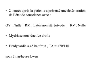 • 2 heures après la patiente a présenté une détérioration
de l’état de conscience avec :
OY : Nulle RM : Extension stéréotypée RV : Nulle
• Mydriase non réactive droite
• Bradycardie à 45 batt/min , TA = 170/110
sous 2 mg/heure loxen
 