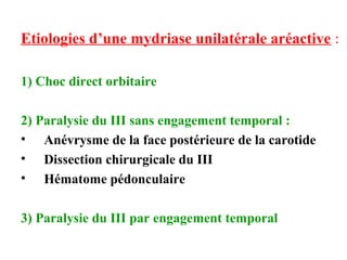 Etiologies d’une mydriase unilatérale aréactive :
1) Choc direct orbitaire
2) Paralysie du III sans engagement temporal :
• Anévrysme de la face postérieure de la carotide
• Dissection chirurgicale du III
• Hématome pédonculaire
3) Paralysie du III par engagement temporal
 