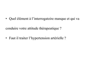 • Quel élément à l’interrogatoire manque et qui va
conduire votre attitude thérapeutique ?
• Faut il traiter l’hypertension artérielle ?
 
