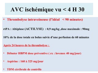 AVC ischémique vu < 4 H 30
• Thrombolyse intraveineuse (l’idéal < 90 minutes)
rtPA : Altéplase (ACTILYSE) : 0,9 mg/kg ,dose maximale : 90mg
10% de la dose totale en bolus suivie d’une perfusion de 60 minutes
Après 24 heures de la thrombolyse :
• Débuter HBPM dose préventive ( ex : lovenox 40 mg/jour)
• Aspirine : 160 à 325 mg/jour
• TDM cérébrale de contrôle
 