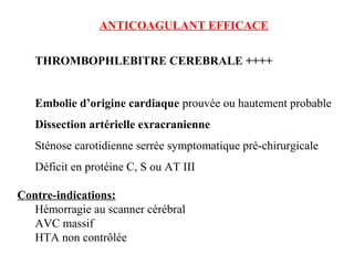 ANTICOAGULANT EFFICACE
THROMBOPHLEBITRE CEREBRALE ++++
Embolie d’origine cardiaque prouvée ou hautement probable
Dissection artérielle exracranienne
Sténose carotidienne serrée symptomatique pré-chirurgicale
Déficit en protéine C, S ou AT III
Contre-indications:
Hémorragie au scanner cérébral
AVC massif
HTA non contrôlée
 