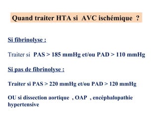 Quand traiter HTA si AVC ischémique ?
Si fibrinolyse :
Traiter si PAS > 185 mmHg et/ou PAD > 110 mmHg
Si pas de fibrinolyse :
Traiter si PAS > 220 mmHg et/ou PAD > 120 mmHg
OU si dissection aortique , OAP , encéphalopathie
hypertensive
 