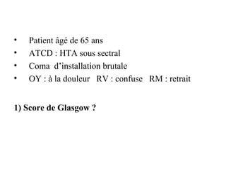 • Patient âgé de 65 ans
• ATCD : HTA sous sectral
• Coma d’installation brutale
• OY : à la douleur RV : confuse RM : retrait
1) Score de Glasgow ?
 