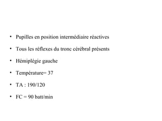 • Pupilles en position intermédiaire réactives
• Tous les réflexes du tronc cérébral présents
• Hémiplégie gauche
• Température= 37
• TA : 190/120
• FC = 90 batt/min
 