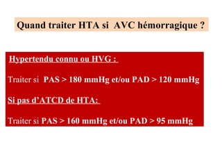 Hypertendu connu ou HVG :
Traiter si PAS > 180 mmHg et/ou PAD > 120 mmHg
Si pas d’ATCD de HTA:
Traiter si PAS > 160 mmHg et/ou PAD > 95 mmHg
Quand traiter HTA si AVC hémorragique ?
 