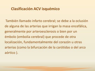 Clasificación ACV isquémico

 También llamado infarto cerebral; se debe a la oclusión
de alguna de las arterias que irrigan la masa encefálica,
generalmente por arteroesclerosis o bien por un
émbolo (embolia cerebral) que procede de otra
localización, fundamentalmente del corazón u otras
arterias (como la bifurcación de la carótidas o del arco
aórtico ).
 