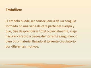 Embólico:

El émbolo puede ser consecuencia de un coágulo
formado en una vena de otra parte del cuerpo y
que, tras desprenderse total o parcialmente, viaja
hacia el cerebro a través del torrente sanguíneo, o
bien otro material llegado al torrente circulatorio
por diferentes motivos.
 