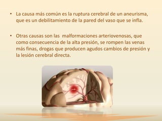 • La causa más común es la ruptura cerebral de un aneurisma,
  que es un debilitamiento de la pared del vaso que se infla.

• Otras causas son las malformaciones arteriovenosas, que
  como consecuencia de la alta presión, se rompen las venas
  más finas, drogas que producen agudos cambios de presión y
  la lesión cerebral directa.
 