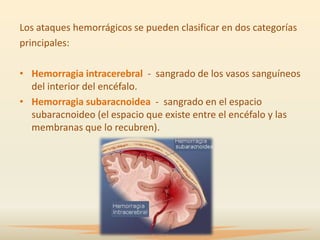 Los ataques hemorrágicos se pueden clasificar en dos categorías
principales:

• Hemorragia intracerebral - sangrado de los vasos sanguíneos
  del interior del encéfalo.
• Hemorragia subaracnoidea - sangrado en el espacio
  subaracnoideo (el espacio que existe entre el encéfalo y las
  membranas que lo recubren).
 