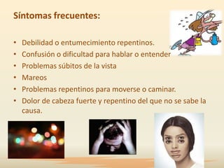 Síntomas frecuentes:

•   Debilidad o entumecimiento repentinos.
•   Confusión o dificultad para hablar o entender
•   Problemas súbitos de la vista
•   Mareos
•   Problemas repentinos para moverse o caminar.
•   Dolor de cabeza fuerte y repentino del que no se sabe la
    causa.
 