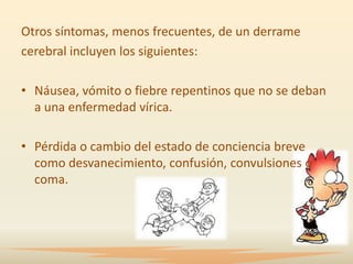 Otros síntomas, menos frecuentes, de un derrame
cerebral incluyen los siguientes:

• Náusea, vómito o fiebre repentinos que no se deban
  a una enfermedad vírica.

• Pérdida o cambio del estado de conciencia breve
  como desvanecimiento, confusión, convulsiones o
  coma.
 