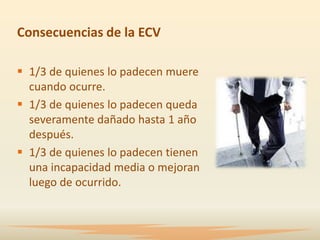 Consecuencias de la ECV

 1/3 de quienes lo padecen muere
  cuando ocurre.
 1/3 de quienes lo padecen queda
  severamente dañado hasta 1 año
  después.
 1/3 de quienes lo padecen tienen
  una incapacidad media o mejoran
  luego de ocurrido.
 