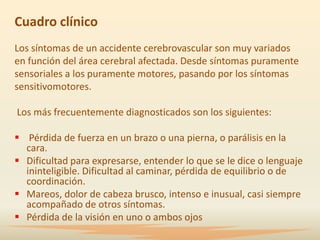 Cuadro clínico
Los síntomas de un accidente cerebrovascular son muy variados
en función del área cerebral afectada. Desde síntomas puramente
sensoriales a los puramente motores, pasando por los síntomas
sensitivomotores.

Los más frecuentemente diagnosticados son los siguientes:

 Pérdida de fuerza en un brazo o una pierna, o parálisis en la
  cara.
 Dificultad para expresarse, entender lo que se le dice o lenguaje
  ininteligible. Dificultad al caminar, pérdida de equilibrio o de
  coordinación.
 Mareos, dolor de cabeza brusco, intenso e inusual, casi siempre
  acompañado de otros síntomas.
 Pérdida de la visión en uno o ambos ojos
 