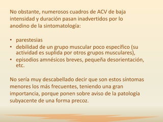 No obstante, numerosos cuadros de ACV de baja
intensidad y duración pasan inadvertidos por lo
anodino de la sintomatología:

• parestesias
• debilidad de un grupo muscular poco específico (su
  actividad es suplida por otros grupos musculares),
• episodios amnésicos breves, pequeña desorientación,
  etc.

No sería muy descabellado decir que son estos síntomas
menores los más frecuentes, teniendo una gran
importancia, porque ponen sobre aviso de la patología
subyacente de una forma precoz.
 