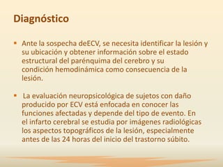 Diagnóstico

 Ante la sospecha deECV, se necesita identificar la lesión y
  su ubicación y obtener información sobre el estado
  estructural del parénquima del cerebro y su
  condición hemodinámica como consecuencia de la
  lesión.

 La evaluación neuropsicológica de sujetos con daño
  producido por ECV está enfocada en conocer las
  funciones afectadas y depende del tipo de evento. En
  el infarto cerebral se estudia por imágenes radiológicas
  los aspectos topográficos de la lesión, especialmente
  antes de las 24 horas del inicio del trastorno súbito.
 