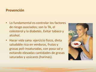 Prevención


• Lo fundamental es controlar los factores
  de riesgo asociados; son la TA, el
  colesterol y la diabetes. Evitar tabaco y
  alcohol.
• Hacer vida sana: ejercicio físico, dieta
  saludable rica en verduras, frutas y
  grasas poli-insaturadas, con poca sal y
  evitando elevadas cantidades de grasas
  saturadas y azúcares (harinas).
 