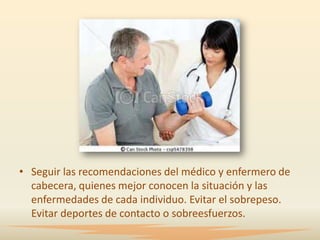 • Seguir las recomendaciones del médico y enfermero de
  cabecera, quienes mejor conocen la situación y las
  enfermedades de cada individuo. Evitar el sobrepeso.
  Evitar deportes de contacto o sobreesfuerzos.
 