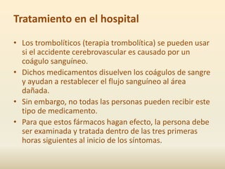 Tratamiento en el hospital
• Los trombolíticos (terapia trombolítica) se pueden usar
  si el accidente cerebrovascular es causado por un
  coágulo sanguíneo.
• Dichos medicamentos disuelven los coágulos de sangre
  y ayudan a restablecer el flujo sanguíneo al área
  dañada.
• Sin embargo, no todas las personas pueden recibir este
  tipo de medicamento.
• Para que estos fármacos hagan efecto, la persona debe
  ser examinada y tratada dentro de las tres primeras
  horas siguientes al inicio de los síntomas.
 