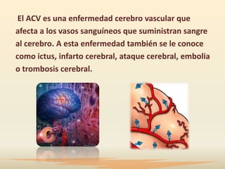 El ACV es una enfermedad cerebro vascular que
afecta a los vasos sanguíneos que suministran sangre
al cerebro. A esta enfermedad también se le conoce
como ictus, infarto cerebral, ataque cerebral, embolia
o trombosis cerebral.
 