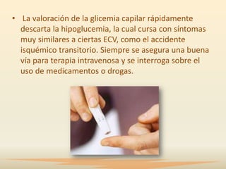 • La valoración de la glicemia capilar rápidamente
  descarta la hipoglucemia, la cual cursa con síntomas
  muy similares a ciertas ECV, como el accidente
  isquémico transitorio. Siempre se asegura una buena
  vía para terapia intravenosa y se interroga sobre el
  uso de medicamentos o drogas.
 
