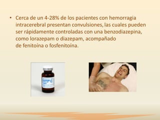 • Cerca de un 4-28% de los pacientes con hemorragia
  intracerebral presentan convulsiones, las cuales pueden
  ser rápidamente controladas con una benzodiazepina,
  como lorazepam o diazepam, acompañado
  de fenitoína o fosfenitoína.
 