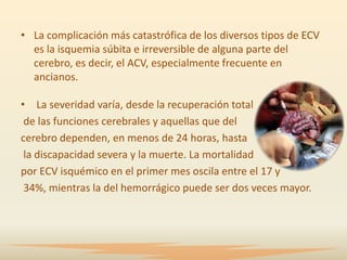 • La complicación más catastrófica de los diversos tipos de ECV
  es la isquemia súbita e irreversible de alguna parte del
  cerebro, es decir, el ACV, especialmente frecuente en
  ancianos.

• La severidad varía, desde la recuperación total
 de las funciones cerebrales y aquellas que del
cerebro dependen, en menos de 24 horas, hasta
 la discapacidad severa y la muerte. La mortalidad
por ECV isquémico en el primer mes oscila entre el 17 y
 34%, mientras la del hemorrágico puede ser dos veces mayor.
 