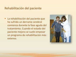 Rehabilitación del paciente


 La rehabilitación del paciente que
  ha sufrido un derrame cerebral
  comienza durante la fase aguda del
  tratamiento. Cuando el estado del
  paciente mejora se suele empezar
  un programa de rehabilitación más
  extenso.
 