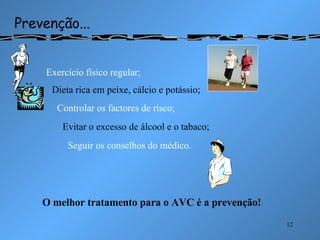 Prevenção... Exercício físico regular; Dieta rica em peixe, cálcio e potássio; Controlar os factores de risco; Evitar o excesso de álcool e o tabaco; Seguir os conselhos do médico. O melhor tratamento para o AVC é a prevenção!                                                                 