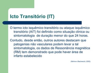 Icto Transitório (IT)

O termo icto isquêmico transitório ou ataque isquêmico
  transitório (AIT) foi definido como situação clinica ou
  sintomatologia de duração menor do que 24 horas.
Contudo, desde então, outros autores destacam que
  patogenias não vasculares podem levar a tal
  sintomatologia, os dados de Ressonância magnética
  (RM) tem demonstrado que pode haver área de
  infarto estabelecido
                                           (Nitrine e Bacheschi; 2005)
 