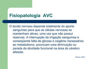 Fisiopatologia AVC

O tecido nervoso depende totalmente do aporte
  sanguíneo para que as células nervosas se
  mantenham ativas, uma vez que não possui
  reservas. A interrupção da irrigação sanguínea e
  conseqüente falta de glicose e oxigênio necessários
  ao metabolismo, provocam uma diminuição ou
  parada da atividade funcional na área do cérebro
  afetada.
                                              (Rocha, 2003)
 