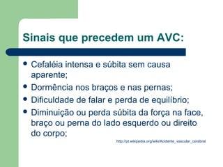 Sinais que precedem um AVC:

 Cefaléia intensa e súbita sem causa
  aparente;
 Dormência nos braços e nas pernas;
 Dificuldade de falar e perda de equilíbrio;
 Diminuição ou perda súbita da força na face,
  braço ou perna do lado esquerdo ou direito
  do corpo;
                       http://pt.wikipedia.org/wiki/Acidente_vascular_cerebral
 