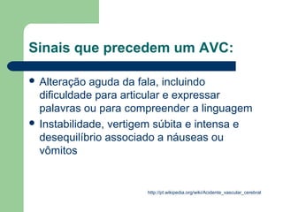 Sinais que precedem um AVC:

 Alteração  aguda da fala, incluindo
  dificuldade para articular e expressar
  palavras ou para compreender a linguagem
 Instabilidade, vertigem súbita e intensa e
  desequilíbrio associado a náuseas ou
  vômitos


                       http://pt.wikipedia.org/wiki/Acidente_vascular_cerebral
 