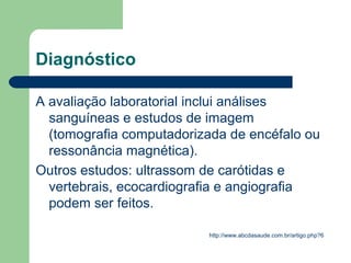 Diagnóstico

A avaliação laboratorial inclui análises
  sanguíneas e estudos de imagem
  (tomografia computadorizada de encéfalo ou
  ressonância magnética).
Outros estudos: ultrassom de carótidas e
  vertebrais, ecocardiografia e angiografia
  podem ser feitos.

                          http://www.abcdasaude.com.br/artigo.php?6
 