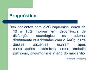 Prognóstico

Dos pacientes com AVC isquêmico, cerca de
 10 a 15% morrem em decorrência de
 disfunção     neurológica    ou    edema,
 diretamente relacionados com o AVC; parte
 desses      pacientes     morrem      após
 complicações sistêmicas, como embolia
 pulmonar, pneumonia e infarto do miocárdio.
                                 Goldman & Bennett (2001)
 