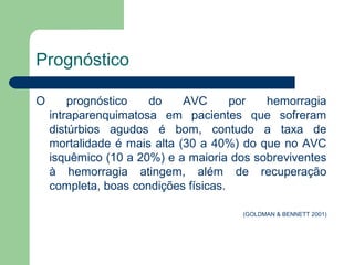 Prognóstico

O       prognóstico   do     AVC      por  hemorragia
    intraparenquimatosa em pacientes que sofreram
    distúrbios agudos é bom, contudo a taxa de
    mortalidade é mais alta (30 a 40%) do que no AVC
    isquêmico (10 a 20%) e a maioria dos sobreviventes
    à hemorragia atingem, além de recuperação
    completa, boas condições físicas.

                                      (GOLDMAN & BENNETT 2001)
 
