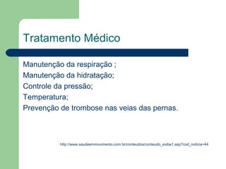 Tratamento Médico

Manutenção da respiração ;
Manutenção da hidratação;
Controle da pressão;
Temperatura;
Prevenção de trombose nas veias das pernas.



          http://www.saudeemmovimento.com.br/conteudos/conteudo_exibe1.asp?cod_noticia=44
 