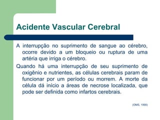 Acidente Vascular Cerebral

A interrupção no suprimento de sangue ao cérebro,
  ocorre devido a um bloqueio ou ruptura de uma
  artéria que irriga o cérebro.
Quando há uma interrupção de seu suprimento de
  oxigênio e nutrientes, as células cerebrais param de
  funcionar por um período ou morrem. A morte da
  célula dá início a áreas de necrose localizada, que
  pode ser definida como infartos cerebrais.

                                               (OMS, 1999)
 