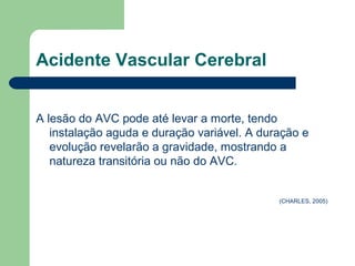 Acidente Vascular Cerebral


A lesão do AVC pode até levar a morte, tendo
   instalação aguda e duração variável. A duração e
   evolução revelarão a gravidade, mostrando a
   natureza transitória ou não do AVC.


                                             (CHARLES, 2005)
 