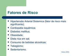 Fatores de Risco

   Hipertensão Arterial Sistemica (fator de risco mais
    significante);
   Cardiopatia isquêmica;
   Diabetes mellitus;
   Obesidade;
   Dieta rica em sal;
   Consumo de bebidas alcoolicas;
   Tabagismo;
   Sedentarismo.
                                                  Stokes (2000)
 