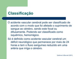 Classificação

O acidente vascular cerebral pode ser classificado de
  acordo com o modo que foi afetado o suprimento de
  sangue ao cérebro, sendo este focal ou
  difusamente. Podendo ser classificado como
  isquêmico, hemorrágico.
Só é definido como acidente vascular cerebral um
  déficit neurológico que permanece por mais de 24
  horas e tem o fluxo sanguíneo reduzido em uma
  artéria que irriga o cérebro.

                                        Goldman & Bennett (2001)
 