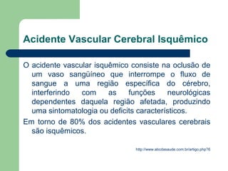 Acidente Vascular Cerebral Isquêmico

O acidente vascular isquêmico consiste na oclusão de
  um vaso sangüíneo que interrompe o fluxo de
  sangue a uma região específica do cérebro,
  interferindo  com     as    funções     neurológicas
  dependentes daquela região afetada, produzindo
  uma sintomatologia ou deficits característicos.
Em torno de 80% dos acidentes vasculares cerebrais
  são isquêmicos.

                                http://www.abcdasaude.com.br/artigo.php?6
 