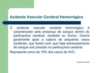 Acidente Vascular Cerebral Hemorrágico

O   acidente vascular cerebral hemorrágico é
  caracterizado pela presença de sangue dentro do
  parênquima cerebral, cerebelo ou tronco. Ocorre
  geralmente após a ruptura de pequenos vasos
  cerebrais, que fazem com que haja extravasamento
  de sangue sob pressão no parênquima cerebral.
Representa cerca de 15% dos casos de AVC.

                                          (CHARLES 2005)
 