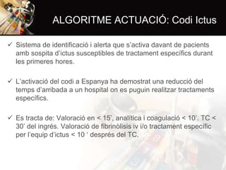 ALGORITME ACTUACIÓ: Codi Ictus
 Sistema de identificació i alerta que s’activa davant de pacients
amb sospita d’ictus susceptibles de tractament específics durant
les primeres hores.
 L’activació del codi a Espanya ha demostrat una reducció del
temps d’arribada a un hospital on es puguin realitzar tractaments
específics.
 Es tracta de: Valoració en < 15’, analítica i coagulació < 10’. TC <
30’ del ingrés. Valoració de fibrinòlisis iv i/o tractament específic
per l’equip d’ictus < 10 ‘ després del TC.

 