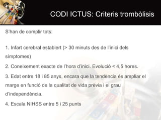 CODI ICTUS: Criteris trombòlisis
S’han de complir tots:

1. Infart cerebral establert (> 30 minuts des de l’inici dels
símptomes)
2. Coneixement exacte de l’hora d’inici. Evolució < 4,5 hores.
3. Edat entre 18 i 85 anys, encara que la tendència és ampliar el
marge en funció de la qualitat de vida prèvia i el grau
d’independència.
4. Escala NIHSS entre 5 i 25 punts

 