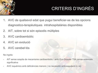 CRITERIS D’INGRÉS
1. AVC de qualsevol edat que pugui beneficiar-se de les opcions
diagnostico-terapèutiques intrahospitalàries disponibles
2. AIT, sobre tot si són episodis múltiples
3. AVC cardioembòlic
4. AVC en evolució
5. AVC cerebel·lós
No ingrés:

-

AIT sense sospita de mecanisme cardioembòlic i amb Eco-Doppler TSA sense estenosis
significativa

-

AVC isquèmics amb deficiències menors ( no necessitin anticoagulació ni cx)

 