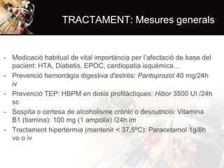 TRACTAMENT: Mesures generals

- Medicació habitual de vital importància per l’afectació de base del
pacient: HTA, Diabetis, EPOC, cardiopatia isquèmica…
- Prevenció hemorràgia digestiva d'estrès: Pantoprazol 40 mg/24h
iv
- Prevenció TEP: HBPM en dosis profilàctiques: Hibor 3500 UI /24h
sc
- Sospita o certesa de alcoholisme crònic o desnutrició: Vitamina
B1 (tiamina): 100 mg (1 ampolla) /24h im
- Tractament hipertèrmia (mantenir < 37,5ºC): Paracetamol 1g/8h
vo o iv

 
