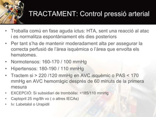 TRACTAMENT: Control pressió arterial
• Troballa comú en fase aguda ictus: HTA, sent una reacció al atac
i es normalitza espontàniament els dies posteriors
• Per tant s’ha de mantenir moderadament alta per assegurar la
correcta perfusió de l’àrea isquèmica o l’àrea que envolta els
hematomes.
• Normotensos: 160-170 / 100 mmHg
• Hipertensos: 180-190 / 110 mmHg
• Tractem si > 220 /120 mmHg en AVC isquèmic o PAS < 170
mmHg en AVC hemorràgic després de 60 minuts de la primera
mesura
•
•
•

EXCEPCIÓ: Si subsidiari de trombòlisi: <185/110 mmHg
Captopril 25 mg/8h vo ( o altres IECAs)
Iv: Labetalol o Urapidil

 