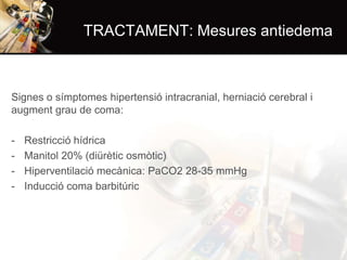 TRACTAMENT: Mesures antiedema

Signes o símptomes hipertensió intracranial, herniació cerebral i
augment grau de coma:
-

Restricció hídrica
Manitol 20% (diürètic osmòtic)
Hiperventilació mecànica: PaCO2 28-35 mmHg
Inducció coma barbitúric

 