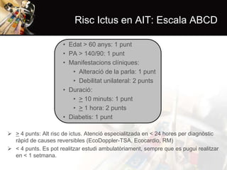 Risc Ictus en AIT: Escala ABCD
• Edat > 60 anys: 1 punt
• PA > 140/90: 1 punt
• Manifestacions clíniques:
• Alteració de la parla: 1 punt
• Debilitat unilateral: 2 punts
• Duració:
• > 10 minuts: 1 punt
• > 1 hora: 2 punts
• Diabetis: 1 punt
 > 4 punts: Alt risc de ictus. Atenció especialitzada en < 24 hores per diagnòstic
ràpid de causes reversibles (EcoDoppler-TSA, Ecocardio, RM)
 < 4 punts. Es pot realitzar estudi ambulatòriament, sempre que es pugui realitzar
en < 1 setmana.

 